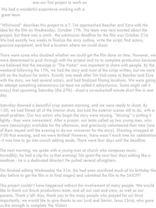 








“The Visitor” was our first project to work on.
 We had a wonderful experience working with a
 great team.

“Whirlwind” describes this project to a T. Tim approached Beecher and Ezra with the idea for the film on Wednesday, October 17th. The team was very excited about the project, but there was a catch - the submission deadline for the film was October 31st. We had exactly two weeks to finalize the story outline, write the script, find actors, procure equipment, and find a location where we could shoot.

There were some who doubted whether we could get the film done on time. However, we were determined to push through with the project and try to complete production because we believed that the message in “The Visitor” was important to share with people. By the weekend following the 17th, we had the story and most of the script written, but we were still on the lookout for actors. Exactly one week after Tim had come to Beecher and Ezra with the story, we had several actors, and had finalized filming locations. We were going to attempt something adventurous (at least we called it adventurous. Some might call it crazy) that upcoming Saturday (the 27th) - shoot a six-and-a-half minute short film in one day.

Saturday dawned a beautiful crisp autumn morning, and we were ready to shoot. By 1:00, we had filmed all of the interior shots, but had the exterior scenes still to do, with a small problem. Our two actors who begin the story were missing. “Missing” is putting it lightly - they were nonexistent. After a prayer, our team called up two young men, who were (amazingly) available for the afternoon, and graciously volunteered their time (one of them stayed until the evening to do our voiceover for the story). Shooting wrapped at 7:00 that evening, and we were thrilled! However, there wasn’t much time for celebration - it was time to go into crunch editing mode. There were four days until the deadline.

The next morning, we spoke with a young man at church who composes music. Incredibly, he had a clip for us that evening! Tim spent the next four days editing like a madman - he is a dedicated director! He pulled several all-nighters.

Tim finished editing Wednesday the 31st, (he had even sacrificed much of his birthday the day before to get the film in its final stages) and submitted the film to the SAICFF!

This project couldn’t have happened without the involvement of many people. We would like to thank our Broch productions team, and all our cast and crew, as well as our parents. Thank y’all! Also, thank you to the many people who prayed for us! Most importantly, we would like to give thanks to our Lord and Savior, Jesus Christ, who gave us the strength to complete The Visitor!

