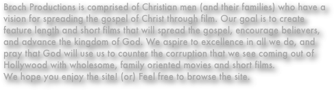 Broch Productions is comprised of Christian men (and their families) who have a vision for spreading the gospel of Christ through film. Our goal is to create feature length and short films that will spread the gospel, encourage believers, and advance the kingdom of God. We aspire to excellence in all we do, and pray that God will use us to counter the corruption that we see coming out of Hollywood with wholesome, family oriented movies and short films.
We hope you enjoy the site! (or) Feel free to browse the site.