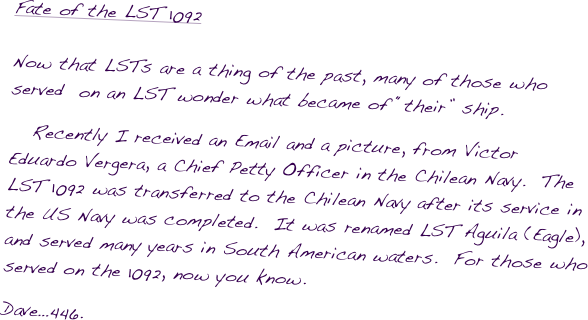 Fate of the LST 1092�Į�ĮNow that LSTs are a thing of the past, many of those who served  on an LST wonder what became of ���their��� ship.  
   Recently I received an Email and a picture, from Victor Eduardo Vergera, a Chief Petty Officer in the Chilean Navy.  The LST 1092 was transferred to the Chilean Navy after its service in the US Navy was completed.  It was renamed LST Aguila (Eagle), and served many years in South American waters.  For those who served on the 1092, now you know.
Dave�Ķ446.
