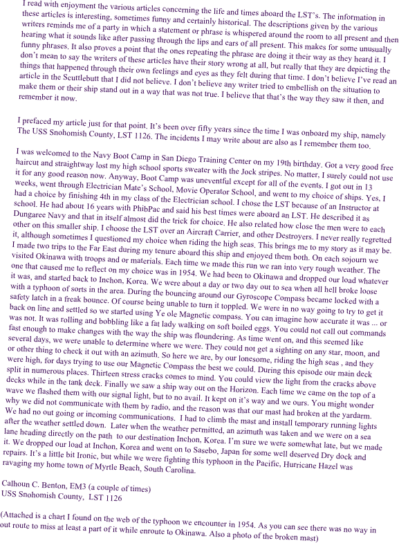 I read with enjoyment the various articles concerning the life and times aboard the LST���s. The information in these articles is interesting, sometimes funny and certainly historical. The descriptions given by the various writers reminds me of a party in which a statement or phrase is whispered around the room to all present and then hearing what it sounds like after passing through the lips and ears of all present. This makes for some unusually funny phrases. It also proves a point that the ones repeating the phrase are doing it their way as they heard it. I don���t mean to say the writers of these articles have their story wrong at all, but really that they are depicting the things that happened through their own feelings and eyes as they felt during that time. I don���t believe I���ve read an article in the Scuttlebutt that I did not believe. I don���t believe any writer tried to embellish on the situation to make them or their ship stand out in a way that was not true. I believe that that���s the way they saw it then, and remember it now. 

I prefaced my article just for that point. It���s been over fifty years since the time I was onboard my ship, namely The USS Snohomish County, LST 1126. The incidents I may write about are also as I remember them too.

I was welcomed to the Navy Boot Camp in San Diego Training Center on my 19th birthday. Got a very good free haircut and straightway lost my high school sports sweater with the Jock stripes. No matter, I surely could not use it for any good reason now. Anyway, Boot Camp was uneventful except for all of the events. I got out in 13 weeks, went through Electrician Mate���s School, Movie Operator School, and went to my choice of ships. Yes, I had a choice by finishing 4th in my class of the Electrician school. I chose the LST because of an Instructor at school. He had about 16 years with PhibPac and said his best times were aboard an LST. He described it as Dungaree Navy and that in itself almost did the trick for choice. He also related how close the men were to each other on this smaller ship. I choose the LST over an Aircraft Carrier, and other Destroyers. I never really regretted it, although sometimes I questioned my choice when riding the high seas. This brings me to my story as it may be. I made two trips to the Far East during my tenure aboard this ship and enjoyed them both. On each sojourn we visited Okinawa with troops and or materials. Each time we made this run we ran into very rough weather. The one that caused me to reflect on my choice was in 1954. We had been to Okinawa and dropped our load whatever it was, and started back to Inchon, Korea. We were about a day or two day out to sea when all hell broke loose with a typhoon of sorts in the area. During the bouncing around our Gyroscope Compass became locked with a safety latch in a freak bounce. Of course being unable to turn it toppled. We were in no way going to try to get it back on line and settled so we started using Ye ole Magnetic compass. You can imagine how accurate it was ... or was not. It was rolling and bobbling like a fat lady walking on soft boiled eggs. You could not call out commands fast enough to make changes with the way the ship was floundering. As time went on, and this seemed like several days, we were unable to determine where we were. They could not get a sighting on any star, moon, and or other thing to check it out with an azimuth. So here we are, by our lonesome, riding the high seas , and they were high, for days trying to use our Magnetic Compass the best we could. During this episode our main deck split in numerous places. Thirteen stress cracks comes to mind. You could view the light from the cracks above decks while in the tank deck. Finally we saw a ship way out on the Horizon. Each time we came on the top of a wave we flashed them with our signal light, but to no avail. It kept on it���s way and we ours. You might wonder why we did not communicate with them by radio, and the reason was that our mast had broken at the yardarm. We had no out going or incoming communications.  I had to climb the mast and install temporary running lights after the weather settled down.  Later when the weather permitted, an azimuth was taken and we were on a sea lane heading directly on the path  to our destination Inchon, Korea. I���m sure we were somewhat late, but we made it. We dropped our load at Inchon, Korea and went on to Sasebo, Japan for some well deserved Dry dock and repairs. It���s a little bit Ironic, but while we were fighting this typhoon in the Pacific, Hurricane Hazel was ravaging my home town of Myrtle Beach, South Carolina. 

Calhoun C. Benton, EM3 (a couple of times)
USS Snohomish County,  LST 1126

(Attached is a chart I found on the web of the typhoon we encounter in 1954. As you can see there was no way in out route to miss at least a part of it while enroute to Okinawa. Also a photo of the broken mast)


