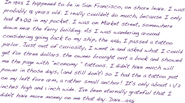 In 1945 I happened to be in San Francisco, on shore leave. I was probably 18 years old. I really couldn't do much, because I only had $3.00 in my pocket. I was on Market street, somewhere down near the ferry building. As I was wandering around considering going back to my ship, the 446, I passed a tattoo parlor. Just out of curiosity, I went in and asked what I could get for three dollars. the owner brought out a book and showed me the page with "economy " tattoos. I didn't have much will power in those days, (and still don't) so I had the a tattoo put on my left fore arm, a rather small anchor! It's only about 1 1/2 inches high and 1 inch wide. I've been eternally grateful that I didn't have more money on me that day. Dave...446