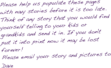 Please help us populate these pages with navy stories before it is too late. Think of any story that you would find yourself telling to your kids or grandkids and send it in. If you don't put it into print now it may be lost forever!
Please email your story and pictures to Dave